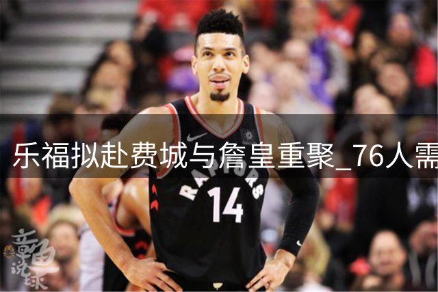 乐福拟赴费城与詹皇重聚 76人需腾名额引援老将