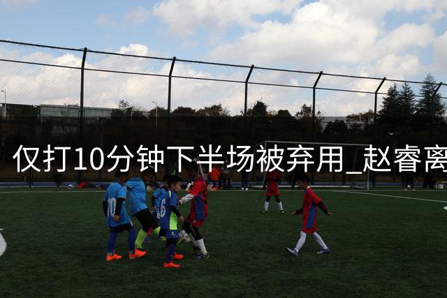 仅打10分钟下半场被弃用 赵睿离奇2失误后离场