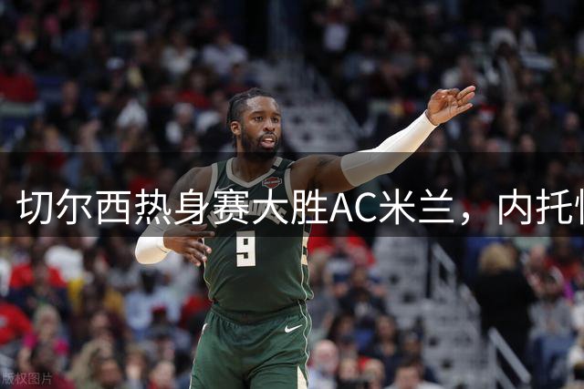 切尔西热身赛大胜AC米兰，内托惊艳表现令主帅阿隆索犹豫转会决定