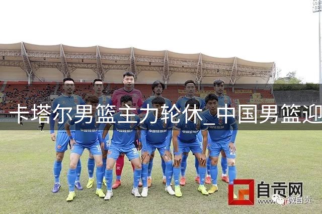 卡塔尔男篮主力轮休 中国男篮迎世预赛取胜良机