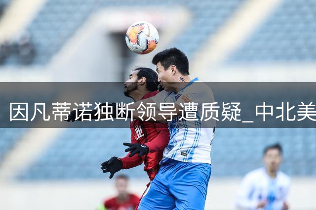 因凡蒂诺独断领导遭质疑 中北美足联要求国际足联问责