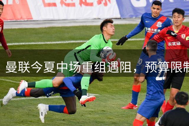 曼联今夏中场重组遇阻，预算限制下或转向内部资源优化