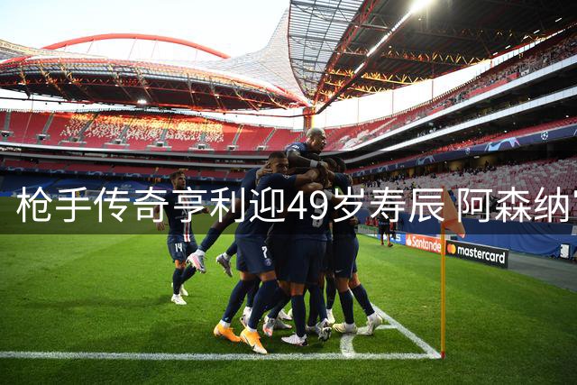 枪手传奇亨利迎49岁寿辰 阿森纳官方致敬队史射手王