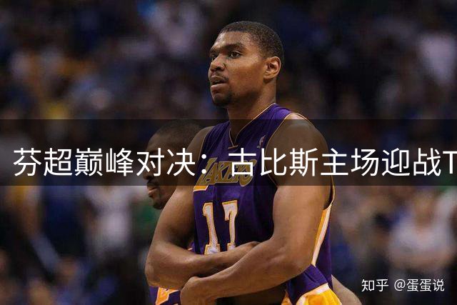 芬超巅峰对决：古比斯主场迎战TPS图尔库 榜首球队能否延续不败神话