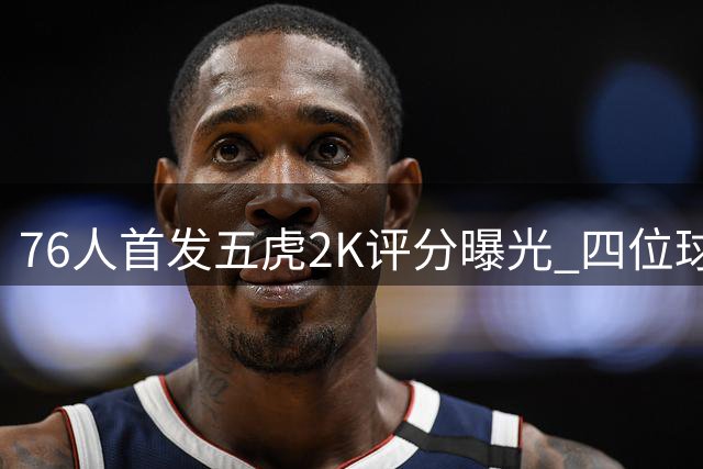 76人首发五虎2K评分曝光 四位球员能力值突破90大关