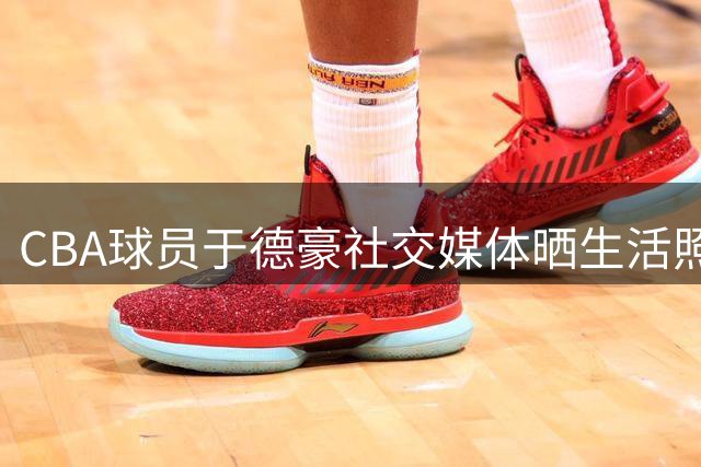 CBA球员于德豪社交媒体晒生活照 配文"抽象"引球迷热议